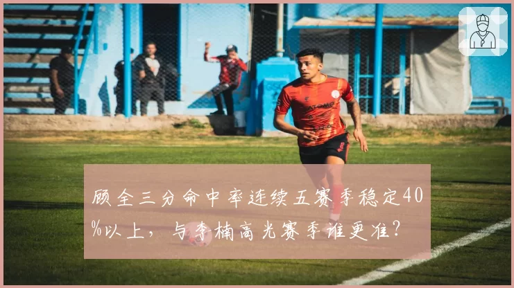 顾全三分命中率连续五赛季稳定40%以上，与李楠高光赛季谁更准？