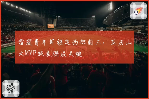 雷霆青年军锁定西部前三,亚历山大MVP级表现成关键