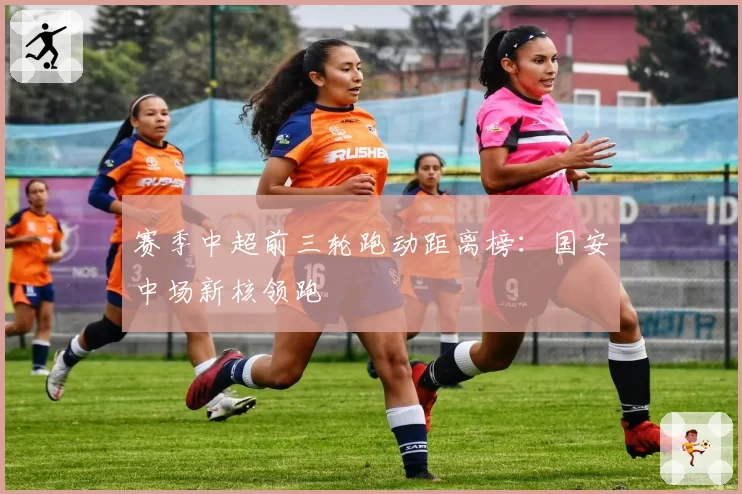 赛季中超前三轮跑动距离榜：国安中场新核领跑