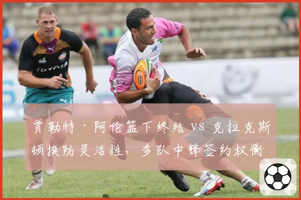 贾勒特·阿伦篮下终结 vs 克拉克斯顿换防灵活性,多队中锋签约权衡