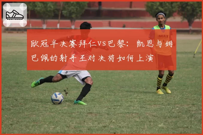 欧冠半决赛拜仁vs巴黎：凯恩与姆巴佩的射手王对决将如何上演